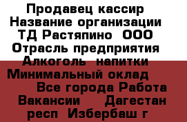 Продавец-кассир › Название организации ­ ТД Растяпино, ООО › Отрасль предприятия ­ Алкоголь, напитки › Минимальный оклад ­ 10 000 - Все города Работа » Вакансии   . Дагестан респ.,Избербаш г.